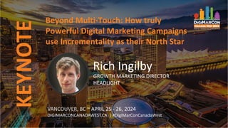 KEYNOTE
VANCOUVER, BC ~ APRIL 25 - 26, 2024
DIGIMARCONCANADAWEST.CA | #DigiMarConCanadaWest
Beyond Multi-Touch: How truly
Powerful Digital Marketing Campaigns
use Incrementality as their North Star
Rich Ingilby
GROWTH MARKETING DIRECTOR
HEADLIGHT
 