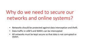 Why do we need to secure our
networks and online systems?
• Networks should be protected against data interception and theft.
• Data traffic in LAN’S and WAN’s can be intercepted
• All networks must be kept secure so that data is not corrupted or
stolen.
 