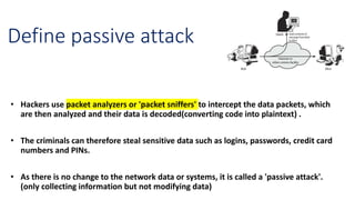 Define passive attack
• Hackers use packet analyzers or 'packet sniffers' to intercept the data packets, which
are then analyzed and their data is decoded(converting code into plaintext) .
• The criminals can therefore steal sensitive data such as logins, passwords, credit card
numbers and PINs.
• As there is no change to the network data or systems, it is called a 'passive attack'.
(only collecting information but not modifying data)
 