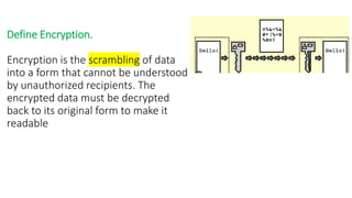 Define Encryption.
Encryption is the scrambling of data
into a form that cannot be understood
by unauthorized recipients. The
encrypted data must be decrypted
back to its original form to make it
readable
 