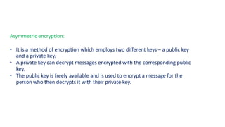 Asymmetric encryption:
• It is a method of encryption which employs two different keys – a public key
and a private key.
• A private key can decrypt messages encrypted with the corresponding public
key.
• The public key is freely available and is used to encrypt a message for the
person who then decrypts it with their private key.
 