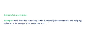 Asymmetric encryption:
Example: Bank provides public key to the customer(to encrypt data) and keeping
private for its own purpose to decrypt data.
 