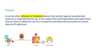 Firewalls:
It can be either software or hardware devices that protect against unauthorized
access to a network/internet. Eg. It can inspect the incoming packets and reject those
that are from IP addresses not on a trusted list and block communication to certain
external IP addresses.
 