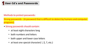 Methods to protect passwords:
Strong passwords - (A password that is difficult to detect by humans and computer
programs)
• Strong passwords should contain:
• at least eight characters long
• both numbers and letters
• both upper and lower case letters
• at least one special character( !, $, ?, etc.)
 