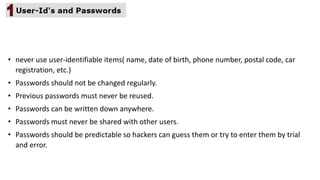 • never use user-identifiable items( name, date of birth, phone number, postal code, car
registration, etc.)
• Passwords should not be changed regularly.
• Previous passwords must never be reused.
• Passwords can be written down anywhere.
• Passwords must never be shared with other users.
• Passwords should be predictable so hackers can guess them or try to enter them by trial
and error.
 