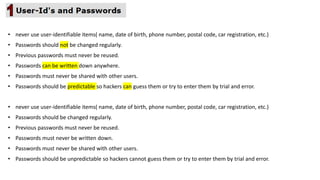 • never use user-identifiable items( name, date of birth, phone number, postal code, car registration, etc.)
• Passwords should be changed regularly.
• Previous passwords must never be reused.
• Passwords must never be written down.
• Passwords must never be shared with other users.
• Passwords should be unpredictable so hackers cannot guess them or try to enter them by trial and error.
• never use user-identifiable items( name, date of birth, phone number, postal code, car registration, etc.)
• Passwords should not be changed regularly.
• Previous passwords must never be reused.
• Passwords can be written down anywhere.
• Passwords must never be shared with other users.
• Passwords should be predictable so hackers can guess them or try to enter them by trial and error.
 