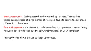 Weak passwords : Easily guessed or discovered by hackers. They will try
things such as dates of birth, names of relatives, favorite sports teams, etc. in
different combinations.
Run anti-spyware – a software to make sure that your passwords aren't being
relayed back to whoever put the spyware(malware) on your computer.
Anti-spyware software must be kept up-to-date.
 