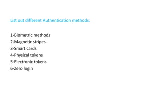 List out different Authentication methods:
1-Biometric methods
2-Magnetic stripes.
3-Smart cards
4-Physical tokens
5-Electronic tokens
6-Zero login
 