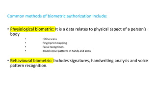 Common methods of biometric authorization include:
• Physiological biometric: It is a data relates to physical aspect of a person’s
body
• retina scans
• Fingerprint mapping
• Facial recognition
• blood vessel patterns in hands and arms
• Behavioural biometric: Includes signatures, handwriting analysis and voice
pattern recognition.
 