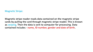 Magnetic Stripe:
Magnetic stripe reader reads data contained on the magnetic stripe
cards by pulling the card through magnetic stripe reader. This is known
as swiping. Then the data is sent to computer for processing. Data
contained includes - name, ID number, gender and date of birth.
 