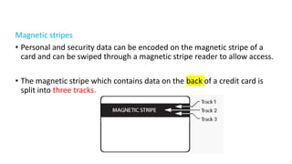 Magnetic stripes
• Personal and security data can be encoded on the magnetic stripe of a
card and can be swiped through a magnetic stripe reader to allow access.
• The magnetic stripe which contains data on the back of a credit card is
split into three tracks.
 