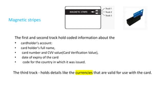 Magnetic stripes
The first and second track hold coded information about the
• cardholder's account:
• card holder's full name,
• card number and CVV value(Card Verification Value),
• date of expiry of the card
• code for the country in which it was issued.
The third track - holds details like the currencies that are valid for use with the card.
 