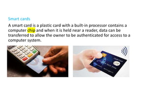Smart cards
A smart card is a plastic card with a built-in processor contains a
computer chip and when it is held near a reader, data can be
transferred to allow the owner to be authenticated for access to a
computer system.
 