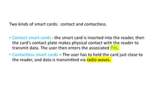 Two kinds of smart cards: contact and contactless.
• Contact smart cards - the smart card is inserted into the reader, then
the card's contact plate makes physical contact with the reader to
transmit data. The user then enters the associated PIN.
• Contactless smart cards – The user has to held the card just close to
the reader, and data is transmitted via radio waves.
 