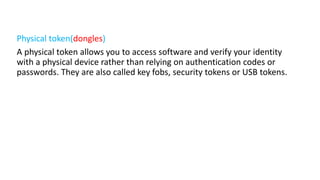 Physical token(dongles)
A physical token allows you to access software and verify your identity
with a physical device rather than relying on authentication codes or
passwords. They are also called key fobs, security tokens or USB tokens.
 