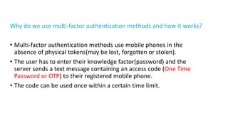 Why do we use multi-factor authentication methods and how it works?
• Multi-factor authentication methods use mobile phones in the
absence of physical tokens(may be lost, forgotten or stolen).
• The user has to enter their knowledge factor(password) and the
server sends a text message containing an access code (One Time
Password or OTP) to their registered mobile phone.
• The code can be used once within a certain time limit.
 
