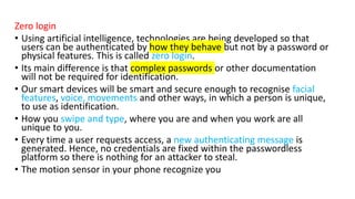 Zero login
• Using artificial intelligence, technologies are being developed so that
users can be authenticated by how they behave but not by a password or
physical features. This is called zero login.
• Its main difference is that complex passwords or other documentation
will not be required for identification.
• Our smart devices will be smart and secure enough to recognise facial
features, voice, movements and other ways, in which a person is unique,
to use as identification.
• How you swipe and type, where you are and when you work are all
unique to you.
• Every time a user requests access, a new authenticating message is
generated. Hence, no credentials are fixed within the passwordless
platform so there is nothing for an attacker to steal.
• The motion sensor in your phone recognize you
 