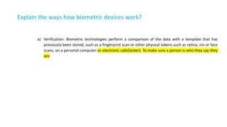 Explain the ways how biometric devices work?
a) Verification: Biometric technologies perform a comparison of the data with a template that has
previously been stored, such as a fingerprint scan or other physical tokens such as retina, iris or face
scans, on a personal computer or electronic safe(locker). To make sure a person is who they say they
are:
 