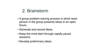 2. Brainstorm
• A group problem-solving process in which each
person in the group presents ideas in an open
forum.
• Generate and record ideas.
• Keep the mind alert through rapidly paced
sessions.
• Develop preliminary ideas.
 