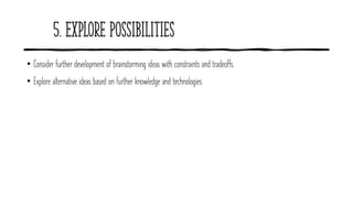 5. Explore Possibilities
• Consider further development of brainstorming ideas with constraints and tradeoffs.
• Explore alternative ideas based on further knowledge and technologies.
 