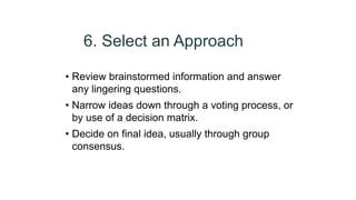 6. Select an Approach
• Review brainstormed information and answer
any lingering questions.
• Narrow ideas down through a voting process, or
by use of a decision matrix.
• Decide on final idea, usually through group
consensus.
 