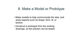8. Make a Model or Prototype
• Make models to help communicate the idea, and
study aspects such as shape, form, fit, or
texture.
• Construct a prototype from the working
drawings, so the solution can be tested.
 