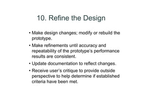 10. Refine the Design
• Make design changes; modify or rebuild the
prototype.
• Make refinements until accuracy and
repeatability of the prototype’s performance
results are consistent.
• Update documentation to reflect changes.
• Receive user’s critique to provide outside
perspective to help determine if established
criteria have been met.
 