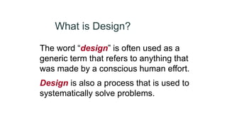 What is Design?
The word “design” is often used as a
generic term that refers to anything that
was made by a conscious human effort.
Design is also a process that is used to
systematically solve problems.
 