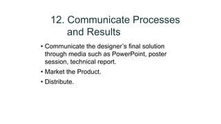 12. Communicate Processes
and Results
• Communicate the designer’s final solution
through media such as PowerPoint, poster
session, technical report.
• Market the Product.
• Distribute.
 