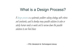 A design process is a systematic problem-solving strategy, with criteria
and constraints, used to develop many possible solutions to solve or
satisfy human needs or wants and to narrow down the possible
solutions to one final choice.
– ITEA Standards for Technological Literacy
What is a Design Process?
 