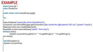 EXAMPLE
import java.sql.*;
class OracleCon
{
public static void main(String args[])
{
Try
{
Class.forName("oracle.jdbc.driver.OracleDriver");
Connection con=DriverManager.getConnection("jdbc:oracle:thin:@localhost:1521:xe","system","oracle");
Statement stmt=con.createStatement();
ResultSet rs=stmt.executeQuery("select * from emp");
while(rs.next())
System.out.println(rs.getInt(1)+" "+rs.getString(2)+" "+rs.getString(3));
con.close();
}
catch(Exception e)
{ System.out.println(e);
}
}
}
 