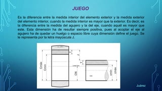 JUEGO
Es la diferencia entre la medida interior del elemento exterior y la medida exterior
del elemento interior, cuando la medida interior es mayor que la exterior. Es decir, es
la diferencia entre la medida del agujero y la del eje, cuando aquél es mayor que
este. Esta dimensión ha de resultar siempre positiva, pues al acoplar el eje al
agujero ha de quedar un huelgo o espacio libre cuya dimensión define el juego. Se
le representa por la letra mayúscula J.
Juárez
 