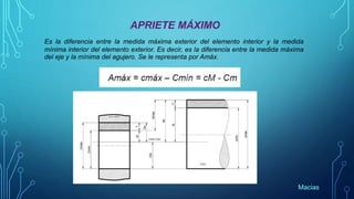 APRIETE MÁXIMO
Es la diferencia entre la medida máxima exterior del elemento interior y la medida
mínima interior del elemento exterior. Es decir, es la diferencia entre la medida máxima
del eje y la mínima del agujero. Se le representa por Amáx.
Macias
 
