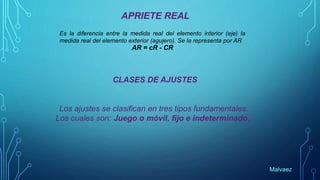 APRIETE REAL
Es la diferencia entre la medida real del elemento interior (eje) la
medida real del elemento exterior (agujero). Se la representa por AR
AR = cR - CR
CLASES DE AJUSTES
Los ajustes se clasifican en tres tipos fundamentales.
Los cuales son: Juego o móvil, fijo e indeterminado.
Malvaez
 