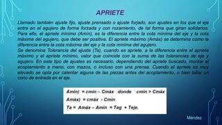 APRIETE
Llamado también ajuste fijo, ajuste prensado o ajuste forjado, son ajustes en los que el eje
entra en el agujero de forma forzada y con rozamiento, de tal forma que giran solidarios.
Para ello, el apriete mínimo (Amín), es la diferencia entre la cota mínima del eje y la cota
máxima del agujero, que debe ser positiva. El apriete máximo (Amáx) se determina como la
diferencia entre la cota máxima del eje y la cota mínima del agujero.
Se denomina Tolerancia del ajuste (Ta), cuando es apriete, a la diferencia entre el apriete
máximo y el apriete mínimo, valor que coincide con la suma de las tolerancias de eje y
agujero. En este tipo de ajustes es necesario, dependiendo del apriete buscado, montar el
acoplamiento a mano, con mazos, o incluso con una prensa. Cuando el apriete es muy
elevado se opta por calentar alguna de las piezas antes del acoplamiento, o bien tallar un
cono de entrada en el eje.
Méndez
 