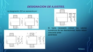 DESIGNACION DE AJUSTES.
La designación ISO se representa por:
Si fuera necesario indicar los valores
numéricos de las desviaciones, éstos deben
colocarse entre
paréntesis
Nolasco
 