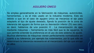 AGUJERO ÚNICO
Se emplea generalmente en la fabricación de máquinas, automóviles,
herramientas, y es el más usado en la industria moderna. Esto es
debido a que en el caso de agujero único se mecaniza el eje para
adaptarlo al tipo de ajuste deseado, fijando la posición de la zona de
tolerancia del agujero de forma que su desviación inferior (Di) sea cero,
es decir, hablamos de una posición H . La mecanización de ejes
mediante máquinas – herramienta es más fácil que la de agujeros, lo
que permite entender la preferencia en el uso de este sistema de ajuste.
Muchos elementos de máquinas vienen perfectamente normalizados en
cuanto a su tolerancia, por ejemplo los rodamientos, por lo que sólo se
determinará la tolerancia necesaria en el mecanizado del eje que encaje
en ellos.
Perea
 