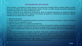 UTILIZACIÓN DE LOS AJUSTES
Como es lógico, una empresa no puede disponer de recursos para conseguir fabricar cualquier calibre con todos
los grados de calidad. Esto sería excesivamente costoso. Por ello, se suelen escoger los ajustes estrictamente
necesarios para abarcar el campo de fabricación de la
empresa. Contando con la experiencia del fabricante, factor de especial importancia, se pueden dar algunas
recomendaciones generales para la selección del sistema de ajuste de un determinado mecanismo. Algunas
variables que es preciso tener en cuenta son:
1.- Material de las piezas.
2.- Estado superficial. Es contradictorio el fabricar una pieza con una tolerancia muy baja, si vamos a mecanizar
su superficie con una rugosidad muy alta
3.- Matriz de esfuerzos que va a soportar el acoplamiento.
4.- Temperatura en reposo y en funcionamiento. Es un factor de importancia, debido a las dilataciones que va a
experimentar el material. La alineación de los ejes de las piezas hembra y macho debe conocerse con exactitud,
sobre todo en acoplamientos móviles. En este caso, el estudio de las tolerancias de forma y posición debe ser
riguroso.
5.- Velocidad de funcionamiento, desgaste y lubricación. Todas estas variables suelen considerarse en con-junto,
siendo de especial relevancia en ajustes móviles. En ajustes fijos deberemos tener muy en cuenta los aprietes
mínimo y máximo. El primero será empleado básicamente para el diseño de la resistencia a esfuerzos axiales y
momentos de torsión, mientras que el segundo servirá como parámetro de entrada en el cálculo de las tensiones
admisibles por el material (espesores, ejes huecos o macizos, longitud de la pieza hembra, etc.) y las
necesidades de presión para el montaje y desmontaje del acoplamiento.
López
 