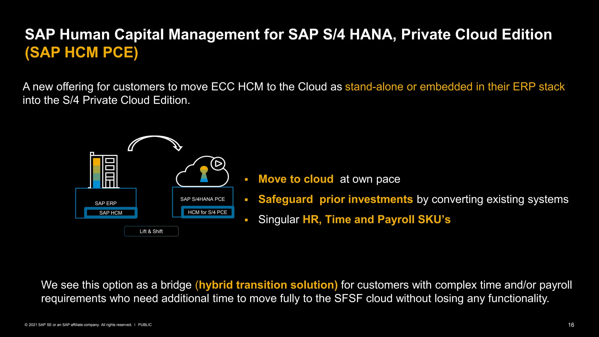 16
PUBLIC
© 2021 SAP SE or an SAP affiliate company. All rights reserved. ǀ
SAP Human Capital Management for SAP S/4 HANA, Private Cloud Edition
(SAP HCM PCE)
A new offering for customers to move ECC HCM to the Cloud as stand-alone or embedded in their ERP stack
into the S/4 Private Cloud Edition.
▪ Move to cloud at own pace
▪ Safeguard prior investments by converting existing systems
▪ Singular HR, Time and Payroll SKU’s
We see this option as a bridge (hybrid transition solution) for customers with complex time and/or payroll
requirements who need additional time to move fully to the SFSF cloud without losing any functionality.
SAP S/4HANA PCE
HCM for S/4 PCE
SAP ERP
SAP HCM
Lift & Shift
 