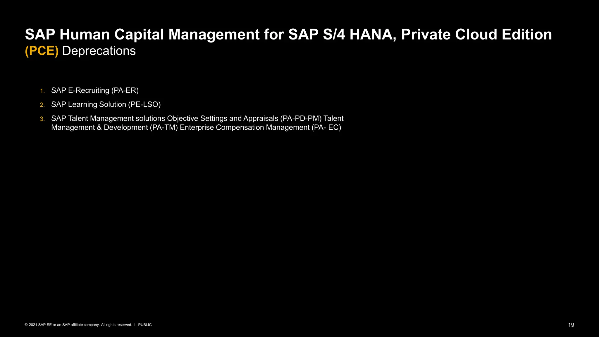 19
PUBLIC
© 2021 SAP SE or an SAP affiliate company. All rights reserved. ǀ
1. SAP E-Recruiting (PA-ER)
2. SAP Learning Solution (PE-LSO)
3. SAP Talent Management solutions Objective Settings and Appraisals (PA-PD-PM) Talent
Management & Development (PA-TM) Enterprise Compensation Management (PA- EC)
SAP Human Capital Management for SAP S/4 HANA, Private Cloud Edition
(PCE) Deprecations
 