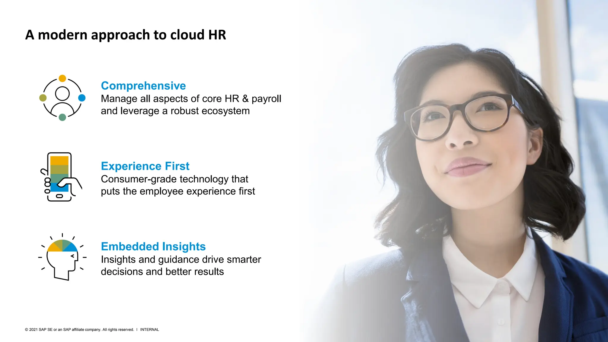 28
INTERNAL
© 2021 SAP SE or an SAP affiliate company. All rights reserved. ǀ
Experience First
Consumer-grade technology that
puts the employee experience first
Embedded Insights
Insights and guidance drive smarter
decisions and better results
A modern approach to cloud HR
Comprehensive
Manage all aspects of core HR & payroll
and leverage a robust ecosystem
 