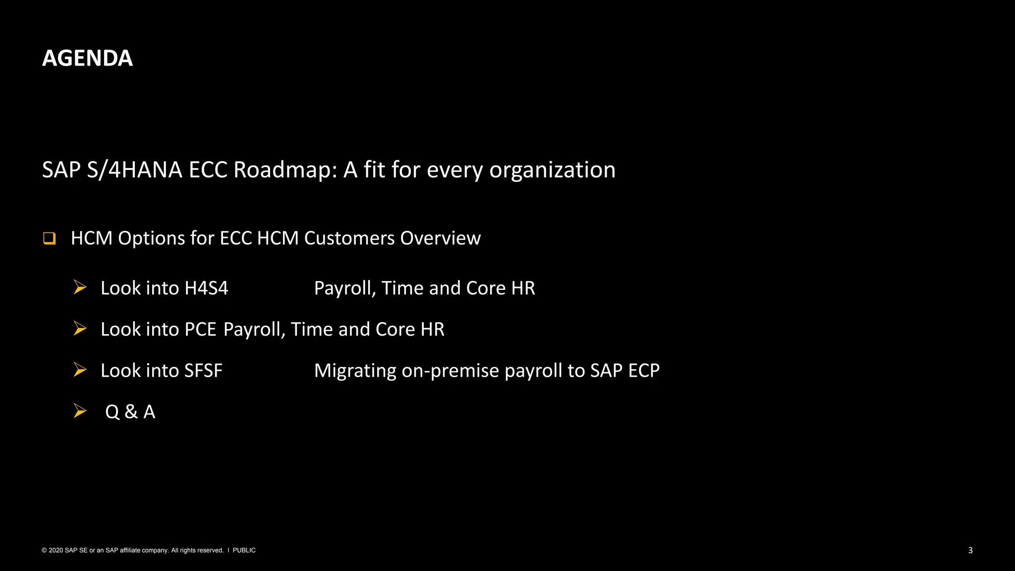 3
PUBLIC
© 2020 SAP SE or an SAP affiliate company. All rights reserved. ǀ
SAP S/4HANA ECC Roadmap: A fit for every organization
❑ HCM Options for ECC HCM Customers Overview
➢ Look into H4S4 Payroll, Time and Core HR
➢ Look into PCE Payroll, Time and Core HR
➢ Look into SFSF Migrating on-premise payroll to SAP ECP
➢ Q & A
AGENDA
 