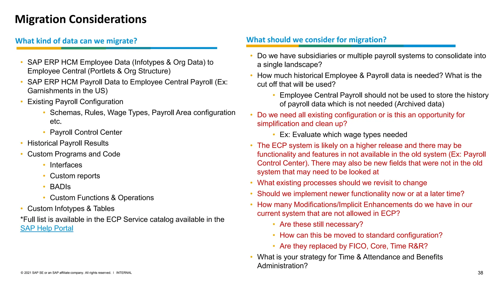38
INTERNAL
© 2021 SAP SE or an SAP affiliate company. All rights reserved. ǀ
Migration Considerations
What should we consider for migration?
• Do we have subsidiaries or multiple payroll systems to consolidate into
a single landscape?
• How much historical Employee & Payroll data is needed? What is the
cut off that will be used?
• Employee Central Payroll should not be used to store the history
of payroll data which is not needed (Archived data)
• Do we need all existing configuration or is this an opportunity for
simplification and clean up?
• Ex: Evaluate which wage types needed
• The ECP system is likely on a higher release and there may be
functionality and features in not available in the old system (Ex: Payroll
Control Center). There may also be new fields that were not in the old
system that may need to be looked at
• What existing processes should we revisit to change
• Should we implement newer functionality now or at a later time?
• How many Modifications/Implicit Enhancements do we have in our
current system that are not allowed in ECP?
• Are these still necessary?
• How can this be moved to standard configuration?
• Are they replaced by FICO, Core, Time R&R?
• What is your strategy for Time & Attendance and Benefits
Administration?
What kind of data can we migrate?
• SAP ERP HCM Employee Data (Infotypes & Org Data) to
Employee Central (Portlets & Org Structure)
• SAP ERP HCM Payroll Data to Employee Central Payroll (Ex:
Garnishments in the US)
• Existing Payroll Configuration
• Schemas, Rules, Wage Types, Payroll Area configuration
etc.
• Payroll Control Center
• Historical Payroll Results
• Custom Programs and Code
• Interfaces
• Custom reports
• BADIs
• Custom Functions & Operations
• Custom Infotypes & Tables
*Full list is available in the ECP Service catalog available in the
SAP Help Portal
 