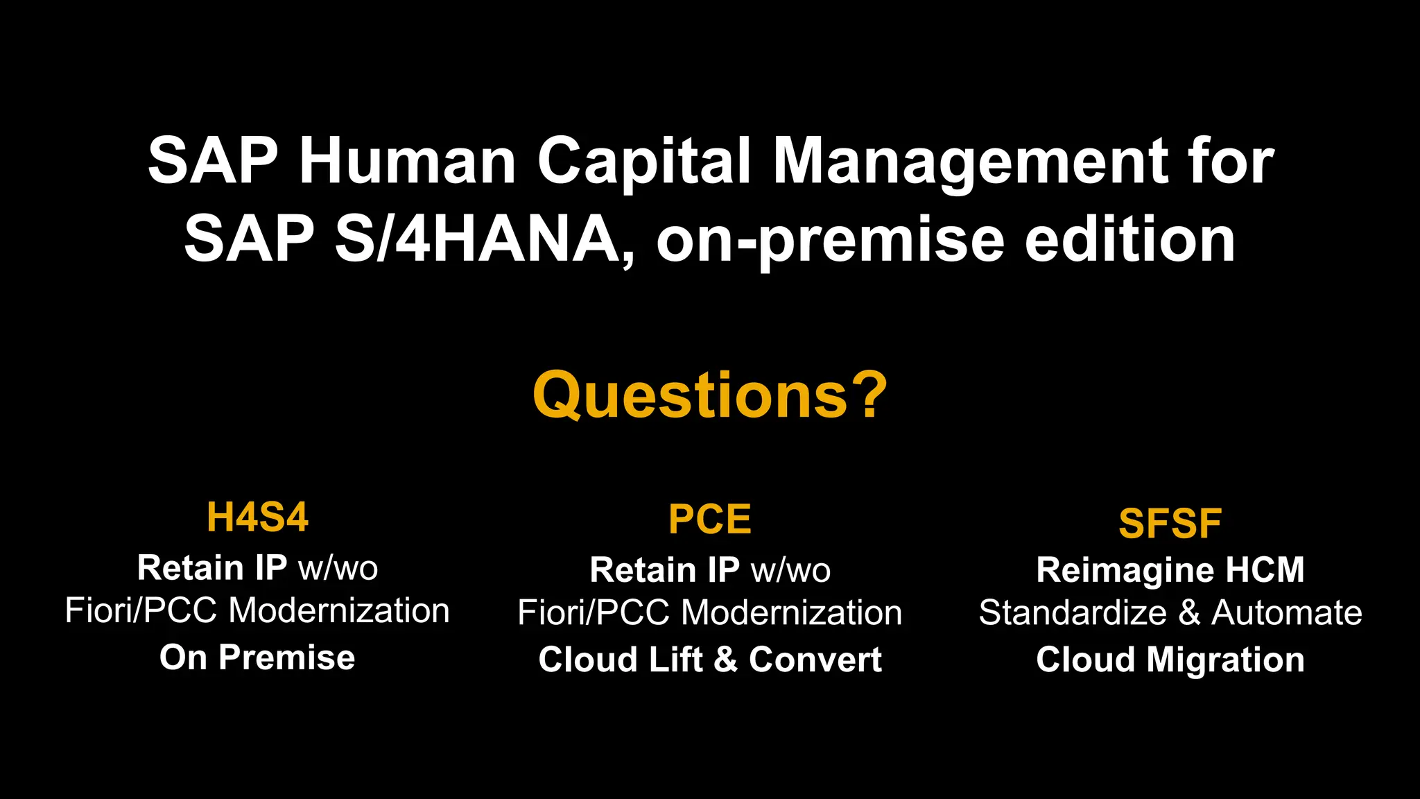 SAP Human Capital Management for
SAP S/4HANA, on-premise edition
Questions?
H4S4
Retain IP w/wo
Fiori/PCC Modernization
On Premise
PCE
Retain IP w/wo
Fiori/PCC Modernization
Cloud Lift & Convert
SFSF
Reimagine HCM
Standardize & Automate
Cloud Migration
 