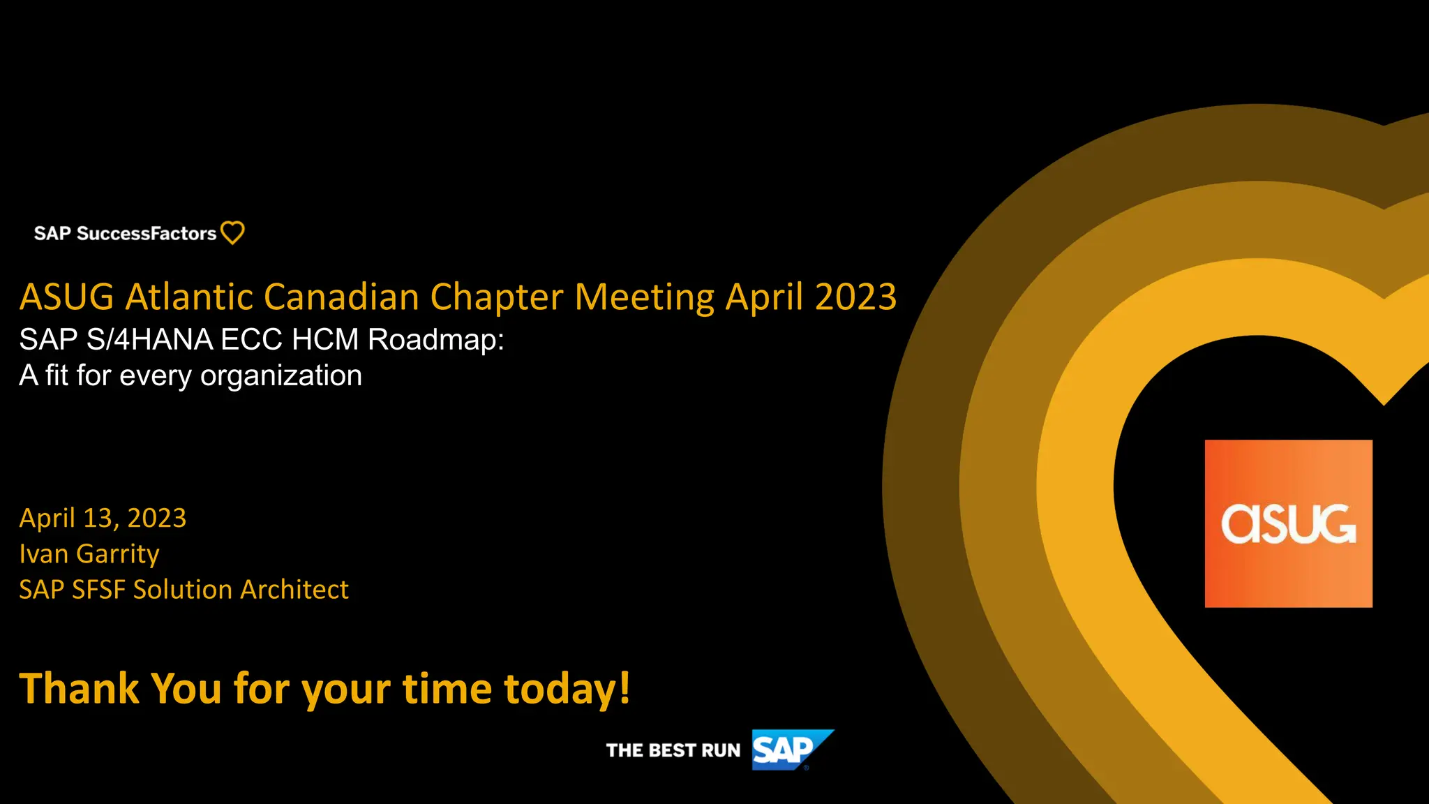 ASUG Atlantic Canadian Chapter Meeting April 2023
SAP S/4HANA ECC HCM Roadmap:
A fit for every organization
April 13, 2023
Ivan Garrity
SAP SFSF Solution Architect
Thank You for your time today!
 