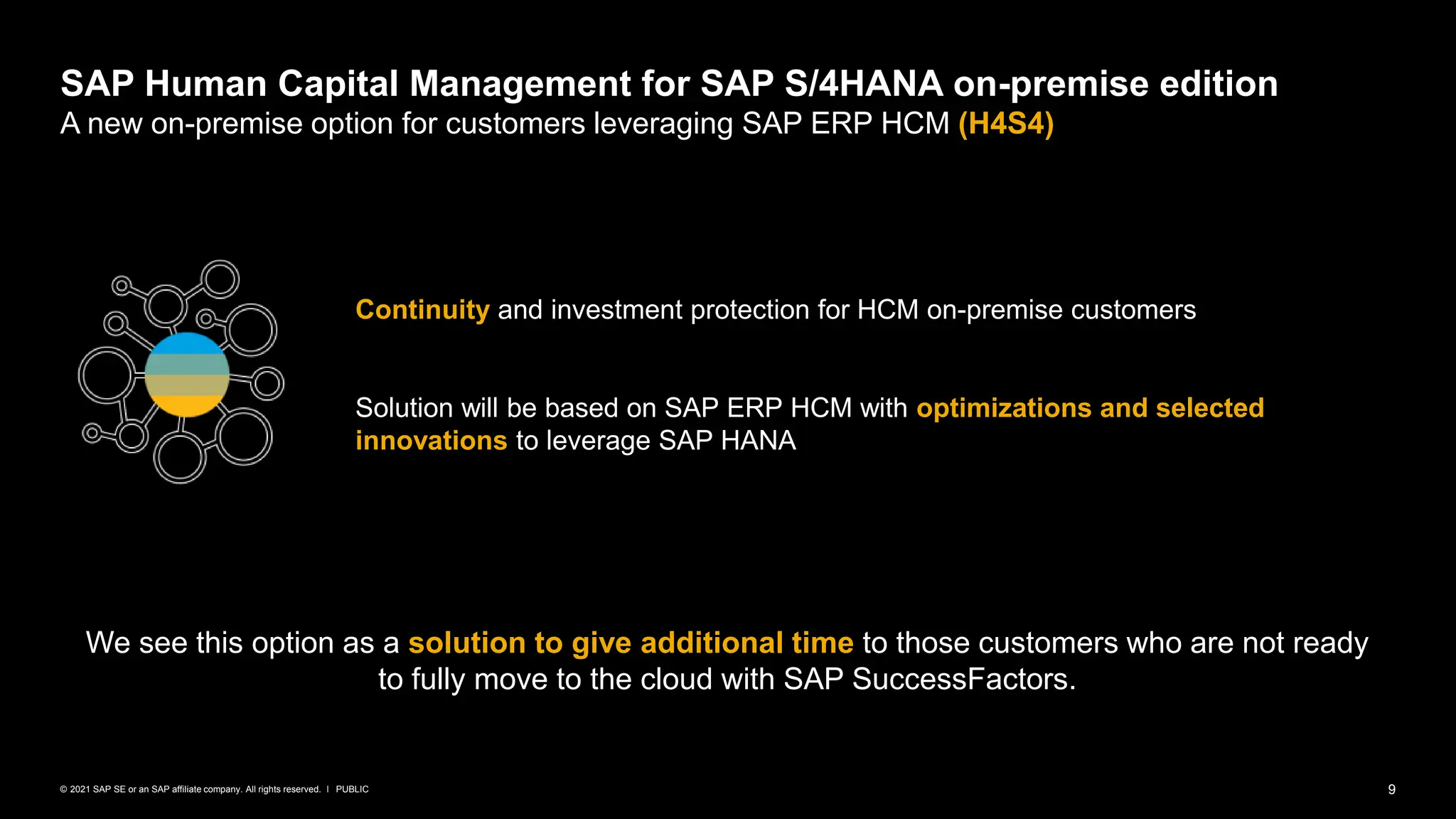 9
PUBLIC
© 2021 SAP SE or an SAP affiliate company. All rights reserved. ǀ
SAP Human Capital Management for SAP S/4HANA on-premise edition
A new on-premise option for customers leveraging SAP ERP HCM (H4S4)
Continuity and investment protection for HCM on-premise customers
Solution will be based on SAP ERP HCM with optimizations and selected
innovations to leverage SAP HANA
We see this option as a solution to give additional time to those customers who are not ready
to fully move to the cloud with SAP SuccessFactors.
 