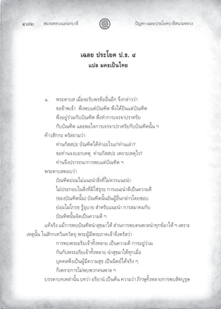 สนามหลวงแผนกบาลี
๔๗๒ ปญหา-เฉลยประโยคบาลีสนามหลวง
เฉลย ประโยค ป.ธ. ๔
แปล มคธเปนไทย
๑. พระดาบส เมื่อจะรับพรขออื่นอีก จึงกลาววา
ขอขาพเจา พึงพบแตบัณฑิต พึงไดยินแตบัณฑิต
พึงอยูรวมกับบัณฑิต พึงทําการเจรจาปราศรัย
กับบัณฑิต และพอใจการเจรจาปราศรัยกับบัณฑิตนั้น ฯ
ทาวสักกะ ตรัสถามวา
ทานกัสสปะ บัณฑิตไดทําอะไรแกทานเลา?
ขอทานจงบอกเหตุ ทานกัสสปะ เพราะเหตุไร?
ทานจึงปรารถนาการพบแตบัณฑิต ฯ
พระดาบสตอบวา
บัณฑิตยอมไมแนะนําสิ่งที่ไมควรแนะนํา
ไมประกอบในสิ่งที่มิใชธุระ การแนะนําดีเปนความดี
(ของบัณฑิตนั้น) บัณฑิตนั้นอันผูอื่นกลาวโดยชอบ
ยอมไมโกรธ รูอุบาย สําหรับแนะนํา การสมาคมกับ
บัณฑิตนั้นจัดเปนความดี ฯ
แทจริง แมการพบบัณฑิตนําสุขมาให สวนการพบคนพาลนําทุกขมาให ฯ เพราะ
เหตุนั้น ในสักกเทวินทวัตถุ พระผูมีพระภาคเจาจึงตรัสวา
การพบพระอริยเจาทั้งหลาย เปนความดี การอยูรวม
กันกับพระอริยเจาทั้งหลาย นําสุขมาใหทุกเมื่อ
บุคคลพึงเปนผูมีความสุข เปนนิตยไดจริง ๆ
ก็เพราะการไมพบพวกคนพาล ฯ
บรรดาบทเหลานั้น บทวา อริยานํ เปนตน ความวา ภิกษุทั้งหลายการพบสัตบุรุษ
 