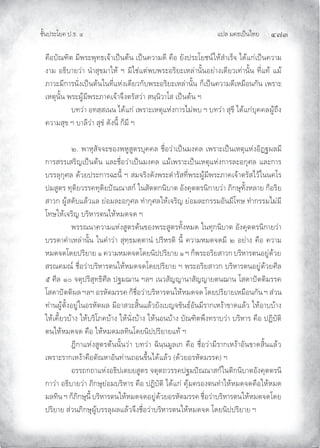 แปล มคธเปนไทย ๔๗๓
ชั้นประโยค ป.ธ. ๔
คือบัณฑิต มีพระพุทธเจาเปนตน เปนความดี คือ ยังประโยชนใหสําเร็จ ไดแกเปนความ
งาม อธิบายวา นําสุขมาให ฯ มิใชแตพบพระอริยะเหลานั้นอยางเดียวเทานั้น ที่แท แม
ภาวะมีการนั่งเปนตนในที่แหงเดียวกับพระอริยะเหลานั้น ก็เปนความดีเหมือนกัน เพราะ
เหตุนั้น พระผูมีพระภาคเจาจึงตรัสวา สนฺนิวาโส เปนตน ฯ
บทวา อทสฺสเนน ไดแก เพราะเหตุแหงการไมพบ ฯ บทวา สุขี ไดแกบุคคลผูถึง
ความสุข ฯ บาลีวา สุขํ ดังนี้ ก็มี ฯ
๒. พาหุสัจจะของพหูสูตรบุคคล ชื่อวาเปนมงคล เพราะเปนเหตุแหงอิฏฐผลมี
การสรรเสริญเปนตน และชื่อวาเปนมงคล แมเพราะเปนเหตุแหงการละอกุศล และการ
บรรลุกุศล ดวยประการฉะนี้ ฯ สมจริงดังพระดํารัสที่พระผูมีพระภาคเจาตรัสไวในนคโร
ปมสูตร ทุติยวรรคทุติยปณณาสก ในสัตตกนิบาต อังคุตตรนิกายวา ภิกษุทั้งหลาย ก็อริย
สาวก ผูสดับแลวแล ยอมละอกุศล ทํากุศลใหเจริญ ยอมละกรรมอันมีโทษ ทํากรรมไมมี
โทษใหเจริญ บริหารตนใหหมดจด ฯ
พรรณนาความแหงสูตรตนของพระสูตรทั้งหมด ในทุกนิบาต อังคุตตรนิกายวา
บรรดาคําเหลานั้น ในคําวา สุทฺธมตฺตานํ ปริหรติ นี้ ความหมดจดมี ๒ อยาง คือ ความ
หมดจดโดยปริยาย ๑ ความหมดจดโดยนิปปริยาย ๑ ฯ ก็พระอริยสาวก บริหารตนอยูดวย
สรณคมณ ชื่อวาบริหารตนใหหมดจดโดยปริยาย ฯ พระอริยสาวก บริหารตนอยูดวยศีล
๕ ศีล ๑๐ จตุปริสุทธิศีล ปฐมฌาน ฯลฯ เนวสัญญานาสัญญายตนฌาน โสดาปตติมรรค
โสดาปตติผล ฯลฯ อรหัตมรรค ก็ชื่อวาบริหารตนใหหมดจด โดยปริยายเหมือนกัน ฯ สวน
ทานผูตั้งอยูในอรหัตผล มีอาสวะสิ้นแลวยังเบญจขันธอันมีรากเหงาขาดแลว ใหอาบบาง
ใหเคี้ยวบาง ใหบริโภคบาง ใหนั่งบาง ใหนอนบาง บัณฑิตพึงทราบวา บริหาร คือ ปฏิบัติ
ตนใหหมดจด คือ ใหหมดมลทินโดยนิปปริยายแท ฯ
ฎีกาแหงสูตรตนนั้นวา บทวา ฉินฺนมูลเก คือ ชื่อวามีรากเหงาอันขาดสิ้นแลว
เพราะรากเหงาคือตัณหาอันทานถอนขึ้นไดแลว (ดวยอรหัตมรรค) ฯ
อรรถกถาแหงอธิปเตยยสูตร จตุตถวรรคปฐมปณณาสกในติกนิบาตอังคุตตรนิ
กาวา อธิบายวา ภิกษุยอมบริหาร คือ ปฏิบัติ ไดแก คุมครองตนทําใหหมดจดคือใหหมด
มลทิน ฯ ก็ภิกษุนี้ บริหารตนใหหมดจดอยูดวยอรหัตมรรค ชื่อวาบริหารตนใหหมดจดโดย
ปริยาย สวนภิกษุผูบรรลุผลแลวจึงชื่อวาบริหารตนใหหมดจด โดยนิปปริยาย ฯ
 