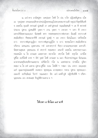 แปล มคธเปนไทย ๔๗๕
ชั้นประโยค ป.ธ. ๔
๒. เอวํ ตาว อามิสปูชา มหปฺผลา โหติ โก ปน วาโท ปฏิปตฺติปูชาย ยโต
เย กุลปุตฺตา สรณคมนสิกฺขาปทปฺปฏิคฺคหณอุโปสถงฺคสมาทาเนหิ จตุปฺปาริสุทฺธิสีเลหิ
จ อตฺตโน คุเณหิ ภควนฺตํ ปูเชนฺติ เก เตสํ ปูชาผลํ วณฺณยิสฺสนฺติ ฯ เต หิ ตถาคตํ
ปรมาย ปูชาย ปูเชนฺตีติ วุตฺตา ฯ เกน วุตฺตา ฯ ภควตา ฯ ยทา หิ ภควา
มหาปรินิพฺพานมฺจเก นิปชฺชติ ตทา ทสสหสฺสจกฺกวาฬเทวตา อิมสฺมึ จกฺกวาเฬ
สนฺนิปติตฺวา ทิพฺพมาลาทีหิ ภควนฺตํ ปูเชสุ ฯ อถ ภควา นิปนฺโนเยว ปวีตลโต
ยาว จกฺกวาฬมุขวฏฏิยา จกฺกวาฬมุขวฏฏิโต จ ยาว พฺรหฺมโลกา สนฺนิปติตาย
ปริสาย มหนฺเตน อุสฺสาเหน กตํ มหาสกฺการํ ทิสฺวา อานนฺทตฺเถรสฺส มหาปริ-
นิพฺพานสุตฺเต วุตฺตนเยน ตํ สกฺการํ ทสฺเสตฺวา เตนาป อตฺตโน อสกฺกตภาวเมว
ทสฺเสนฺโต น โข อานนฺท เอตฺตาวตา ตถาคโต สกฺกโต โหติ ครุกโต มานิโต
ปูชิโต อปจิโตติ อาห ฯ อิทํ วุตฺตํ โหติ อานนฺท น มยา ทีปงฺกรปาทมูเล นิปนฺเนน
มาลาคนฺธตุริยสงฺคีตานมตฺถาย อภินีหาโร กโต น เอตทตฺถาย ปารมิโย ปูริตา
ตสฺมา น โข อหํ เอตาย ปูชาย ปูชิโต นาม โหมีติ ฯ กสฺมา ปน ภควา อฺตฺถ
เอกํ อุมฺมารปุปฺผมตฺตํป คเหตฺวา พุทฺธคุเณ อาวชฺเชตฺวา กตาย ปูชาย พุทฺธฺา-
เณนาป อปริจฺฉินฺนํ วิปากํ วณฺเณตฺวา อิธ เอวํ มหตึ ปูชํ ปฏิกฺขิปตีติ ฯ ปริสา-
นุคฺคเหน เจว สาสนสฺส จิรฏิติกามตาย จ ฯ
ใหเวลา ๔ ชั่วโมง ๑๕ นาที
 