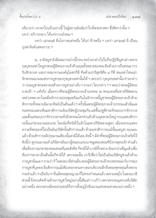 แปล มคธเปนไทย ๔๗๗
ชั้นประโยค ป.ธ. ๔
อธิบายวา เทวดาไปแลวอยางนี้ ไปสูสถานอันนับวาใกลพระศาสดา ซึ่งชิดกวานั้น ฯ
บทวา อภิวาเทตฺวา ไดแกถวายบังคม ฯ
บทวา เอกมนฺตํ คือโอกาสแหงหนึ่ง ไดแก ขางหนึ่ง ฯ บทวา เอกมนฺตํ นี่ เปนน
ปุงสกลิงคแสดงภาวะ ฯ
๒. อามิสบูชายังมีผลมากอยางนี้กอน จะปวยกลาวไปไยถึงปฏิบัติบูชาเลา เพราะ
กุลบุตรเหลาใดบูชาพระผูมีพระภาคเจาดวยคุณทั้งหลายของตน คือดวยการถึงสรณะ การ
รับสิกขาบท และการสมาทานองคอุโอสถก็ดี คือดวยปาริสุทธิศีล ๔ ก็ดี ชนเหลาไหนเลา
จักพรรณนาผลแหงการบูชาของกุลบุตรเหลานั้นได ฯ เพราะวา กุลบุตรเหลานั้น ทานกลาว
วา ยอมบูชาพระตถาคตดวยการบูชาอยางยิ่ง ฯ ถามวา ใครกลาว ? ฯ ตอบวาพระผูมีพระ
ภาคเจา ฯ แทจริง เมื่อคราวที่พระผูมีพระภาคเจาบรรทม ณ พระแทนที่มหาปรินิพพาน
เหลาเทพยาดาในหมื่นจักรวาลประชุมพรอมกันในจักรวาลนี้บูชาพระผูมีพระภาคเจาดวย
สักการะทั้งหลายมีมาลาทิพยเปนตนแลว ฯ ครั้งนั้นพระผูมีพระภาคเจาบรรทมแลวนั่นแล
ทอดพระเนตรเห็นมหาสักการะอันบริษัทผูประชุมกัน แตพื้นปฐพีกระทั่งขอบปากจักรวาล
และตั้งแตขอบปากจักรวาลกระทั่งถึงพรหมโลกทําแลวดวยอุตสาหะใหญ ทรงแสดงสักกา
ระนั้นแกพระอานนทเถระ โดยนัยที่ตรัสไวแลวในมหาปรินิพพานสูตร เมื่อจะทรงแสดง
ความที่พระองคไมเปนอันบริษัทนั้นสักการะแลว ดวยมหาสักการะแมนั้นแลบูชา นบนอบ
แลว ดวยสักการะมีประมาณเพียงนั้นหามิไดเลย ดังนี้ ฯ มีคําที่พระผูมีพระภาคเจาตรัสไว
ดังนี้วา ดูกอนอานนท อภินิหารอันเราผูหมอบแทบบาทมูลของพระทีปงกรพุทธเจา ทําแลว
เพื่อตองการมาลาของหอมดนตรีและสังคีต ก็หามิได บารมีทั้งหลาย อันเราบําเพ็ญแลวเพื่อ
ตองการมาลาเปนตนนั้นก็หามิได เพราะฉะนั้น เราจึงชื่อวาไมเปนอันบริษัทบูชาแลวดวย
การบูชานั่นแล ฯ ถามวา ก็ ในพระบาลีสวนอื่น พระผูมีพระภาคเจาทรงพรรณนาวิบากของ
การบูชาที่บุคคล ถือสักการะแมเพียงดอกสามหาวดอกเดียวระลึกถึงพระพุทธคุณทั้งหลาย
กระทําแลว วาเปนวิบาก ที่แมพระพุทธญาณ ก็ไมทรงกําหนดแลว เพราะเหตุไร ในพระบาลี
สวนนี้ จึงทรงคัดคานดานการบูชาใหญอยางนี้เสียเลา ฯ แกวา เพราะทรงอนุเคราะหบริษัท
อยางหนึ่ง เพราะทรงมีพระประสงคถึงการตั้งอยูยั่งยืนนานแหงพระศาสนาอยางหนึ่ง ฯ
 